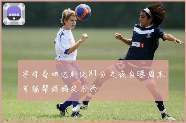 字母哥回忆科比81分之夜自曝周末可能帮妈妈卖东西