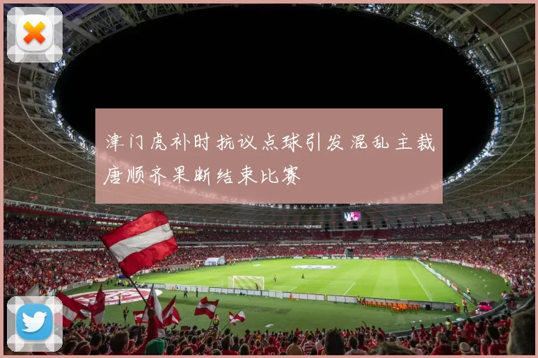 津门虎补时抗议点球引发混乱主裁唐顺齐果断结束比赛