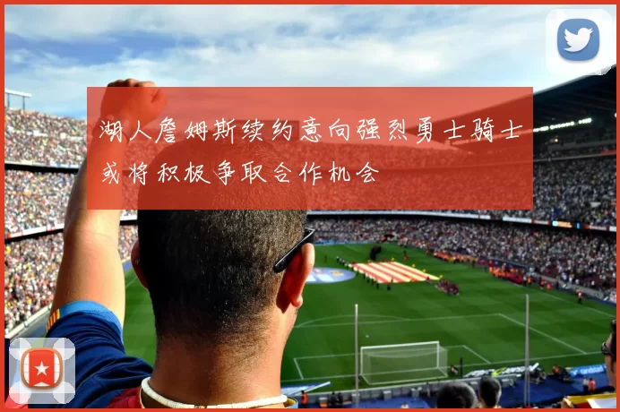 湖人詹姆斯续约意向强烈勇士骑士或将积极争取合作机会