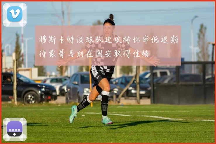 穆斯卡特谈球队进攻转化率低迷期待蒙哥马利在国安取得佳绩