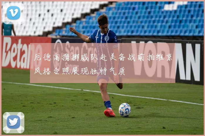 厄德高携挪威队赴美备战前拍维京风格合照展现独特气质