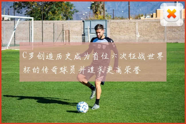 C罗创造历史成为首位六次征战世界杯的传奇球员并追求更高荣誉
