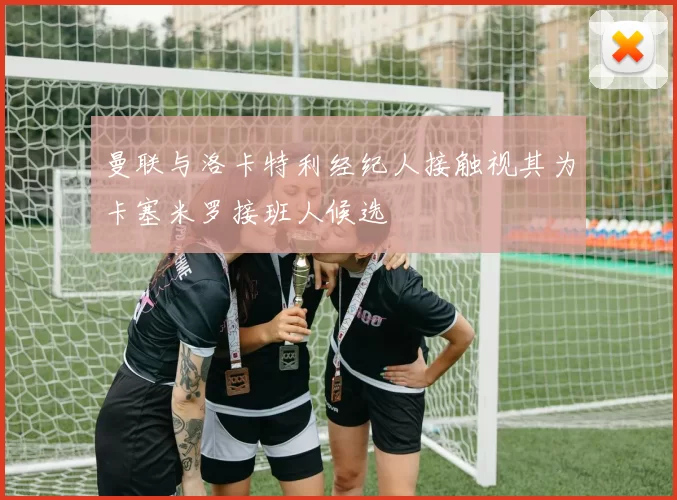 曼联与洛卡特利经纪人接触视其为卡塞米罗接班人候选