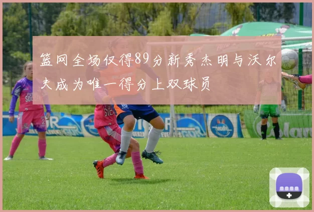 篮网全场仅得89分新秀杰明与沃尔夫成为唯一得分上双球员