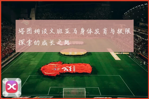 塔图姆谈文班亚马身体发育与极限探索的成长之路