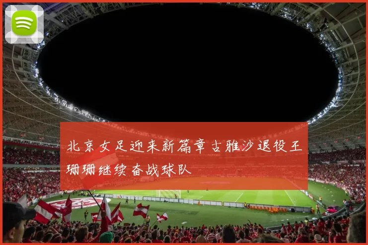 北京女足迎来新篇章古雅沙退役王珊珊继续奋战球队