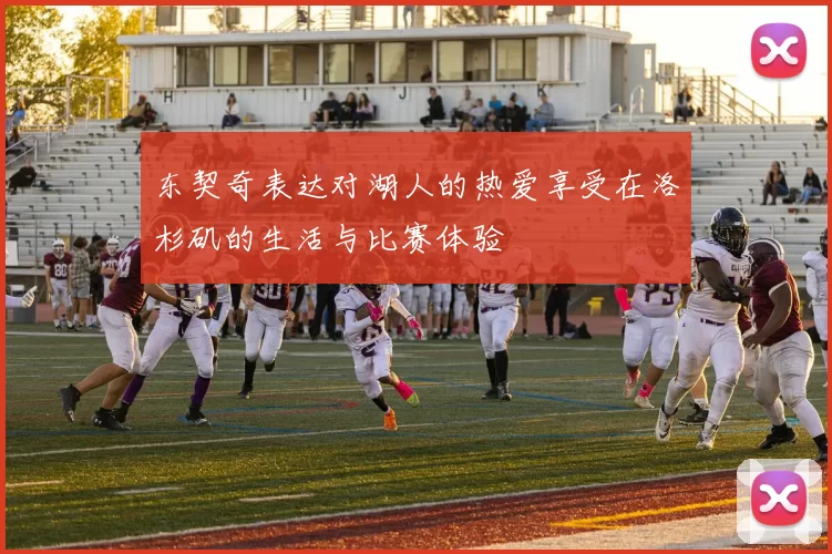 东契奇表达对湖人的热爱享受在洛杉矶的生活与比赛体验